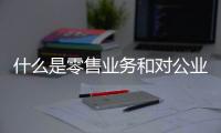 什么是零售業務和對公業務（什么是零售業）