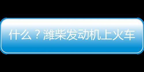 什么？濰柴發動機上火車了？！