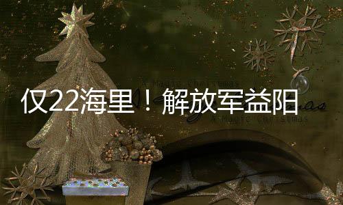 僅22海里！解放軍益陽艦視角近距離看臺島北部“門戶”