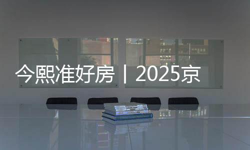 今熙準好房丨2025京熙潤府奢妝好房全新價值重磅發布