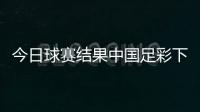 今日球賽結果中國足彩下注！足球世界賽事