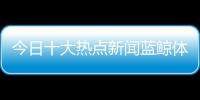 今日十大熱點(diǎn)新聞藍(lán)鯨體育直播！地震最新消息1分鐘