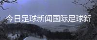 今日足球新聞國(guó)際足球新聞網(wǎng)2023年11月11日