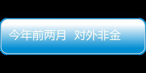 今年前兩月  對外非金融類直接投資同比增長10%