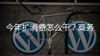 今年擴消費怎么干？商務(wù)部發(fā)布會劃重點