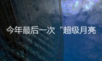 今年最后一次“超級月亮”將于“春分日”現身天宇