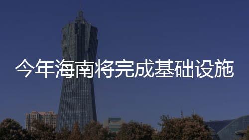 今年海南將完成基礎設施投資432億元 新增移動基礎設施工程