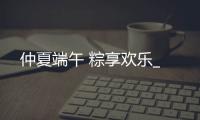 仲夏端午 粽享歡樂_