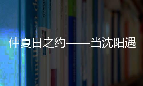 仲夏日之約——當(dāng)沈陽遇到上海