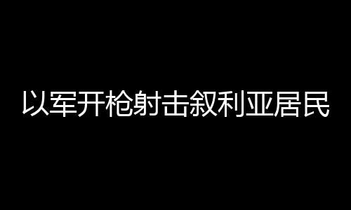 以軍開槍射擊敘利亞居民畫面曝光 抗議活動引發沖突