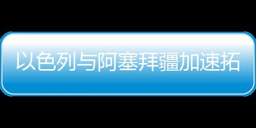 以色列與阿塞拜疆加速拓展石化領域合作