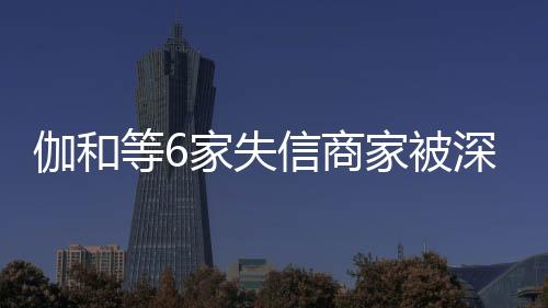 伽和等6家失信商家被深圳市消費者委員會推送到信用“黑榜”
