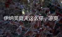 伊納芙夏天這么穿，涼爽的同時(shí)融合了時(shí)尚感