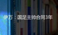 伊萬：國足主帥合同3年只是理論上的，同意了合同中一些風險條款