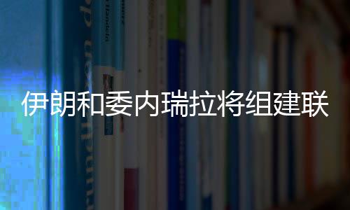 伊朗和委內瑞拉將組建聯合石油公司