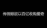 傳微鯨欲以百億收購愛奇藝 補齊內容實現生態閉環