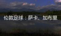 倫敦足球：薩卡、加布里埃爾能出戰曼城，馬丁內利歸期未定