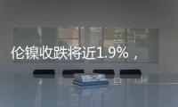 倫鎳收跌將近1.9%，倫鉛跌1.7%，倫鋁跌約1.4%