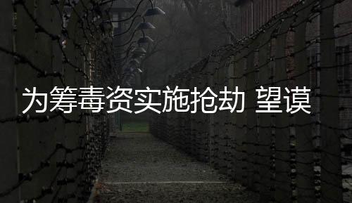 為籌毒資實施搶劫 望謨公安勤指聯動抓捕犯罪嫌疑人