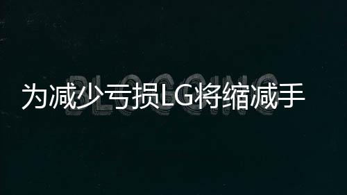 為減少虧損LG將縮減手機(jī)移動業(yè)務(wù)規(guī)模