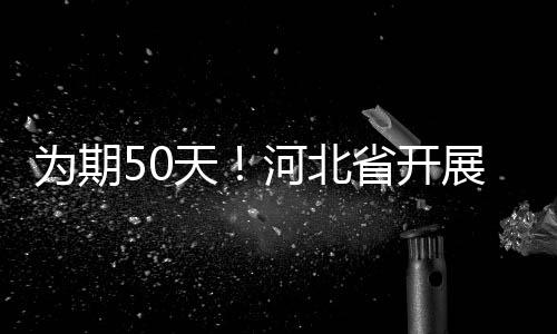 為期50天！河北省開展特種設備安全“春季會戰”