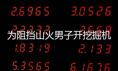 為阻擋山火男子開挖掘機挖溝：大火引燃挖掘機衣服被燒光身上嚴重燒傷