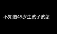 不知道49歲生孩子該怎么辦戳這，真實案例帶你了解個中兇險