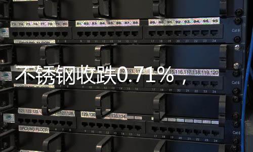 不銹鋼收跌0.71%，滬鎳收跌0.04%