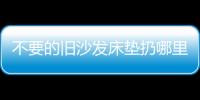 不要的舊沙發床墊扔哪里蘇州本地有沒有老舊家具堆放點