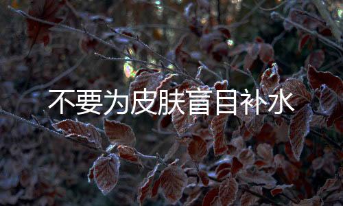 不要為皮膚盲目補(bǔ)水