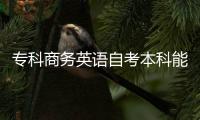 專科商務英語自考本科能考什么專業 自考專科商務英語怎么過