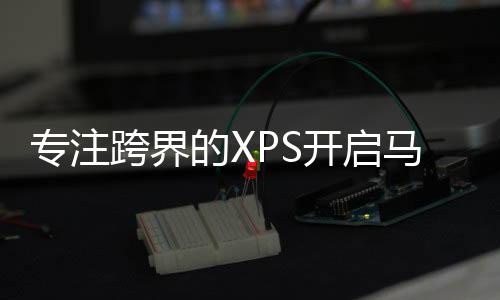 專注跨界的XPS開啟馬力十足模式 快來膜拜！【數碼&手機】風尚中國網