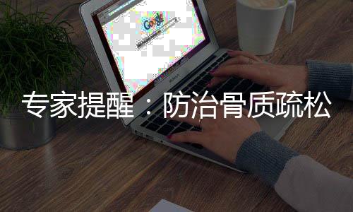 專家提醒：防治骨質疏松切忌單純迷信保健品