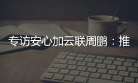 專訪安心加云聯周鵬：推動地產智能化發(fā)展，驅動行業(yè)升級革新