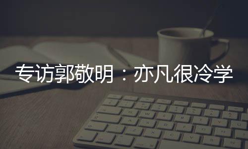 專訪郭敬明：亦凡很冷學冬調皮 師徒火花非常強