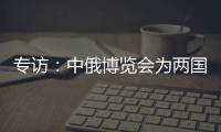 專訪：中俄博覽會為兩國企業和地方合作提供機遇——訪俄羅斯