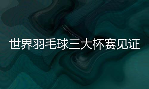 世界羽毛球三大杯賽見證中國隊成長 男單男雙短板正有效補足！