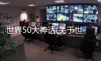 世界50大神話(關于世界50大神話簡述)