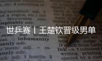 世乒賽丨王楚欽晉級男單32強 孫穎莎/王曼昱完勝中國香港組合