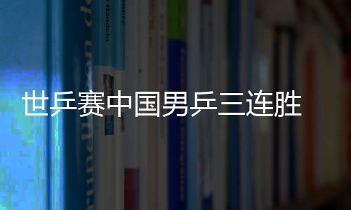 世乒賽中國男乒三連勝 丹麥童話沒能續寫