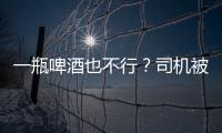 一瓶啤酒也不行？司機被查對交警發出“靈魂三問“