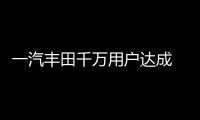 一汽豐田千萬用戶達成 新能源時代再出發