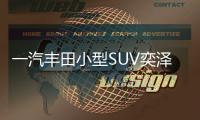 一汽豐田小型SUV奕澤預(yù)計明年年中上市