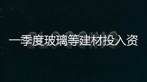 一季度玻璃等建材投入資金同比增長,行業資訊