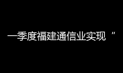 一季度福建通信業實現“開門紅”