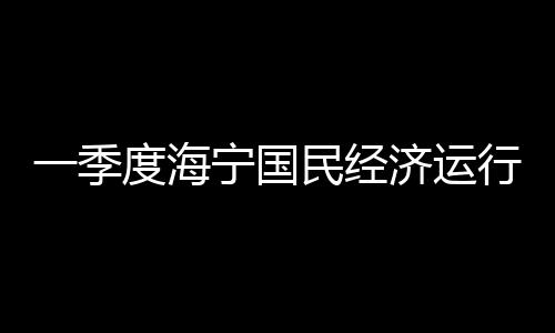 一季度海寧國民經濟運行情況來了