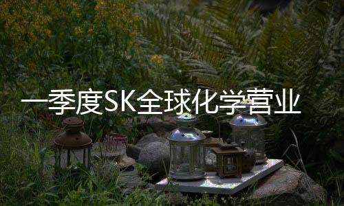 一季度SK全球化學營業利潤同比大幅下挫