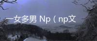 一女多男 Np（np文一女多男）