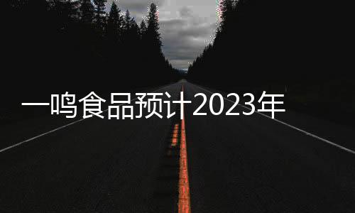 一鳴食品預(yù)計(jì)2023年凈利潤(rùn)超2200萬元，實(shí)現(xiàn)扭虧為盈