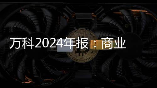 萬科2024年報(bào)：商業(yè)收入至88.9億元，印力管理項(xiàng)目出租率超95%